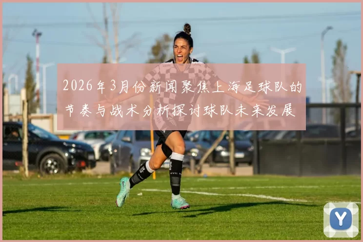 2026年3月份新闻聚焦上海足球队的节奏与战术分析探讨球队未来发展方向