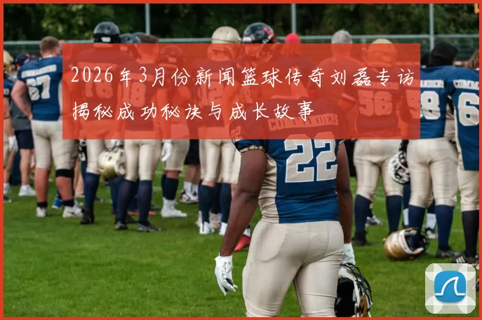 2026年3月份新闻篮球传奇刘磊专访揭秘成功秘诀与成长故事