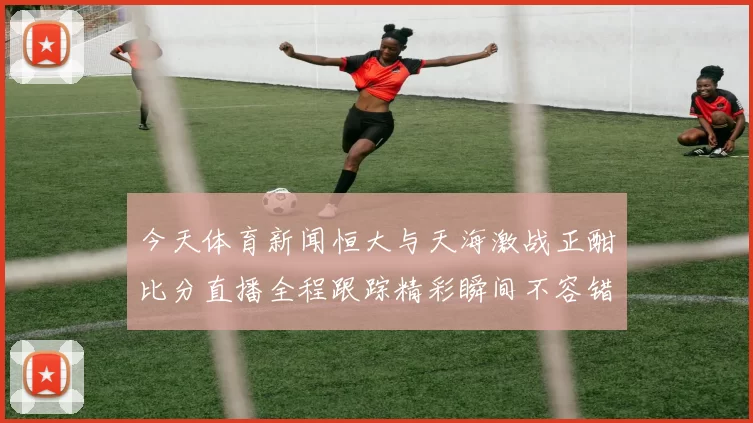 今天体育新闻恒大与天海激战正酣比分直播全程跟踪精彩瞬间不容错过