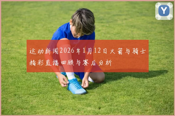 运动新闻2026年1月12日火箭与骑士精彩直播回顾与赛后分析