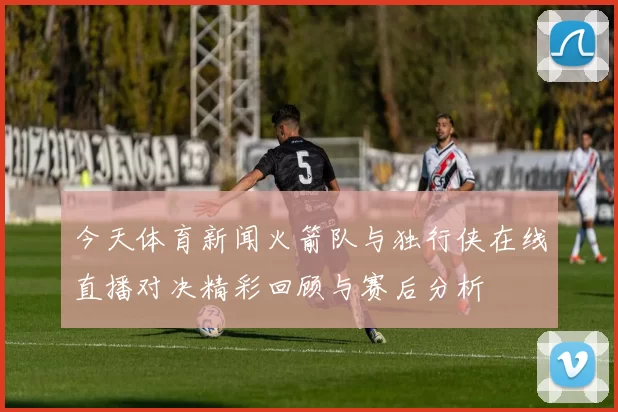 今天体育新闻火箭队与独行侠在线直播对决精彩回顾与赛后分析