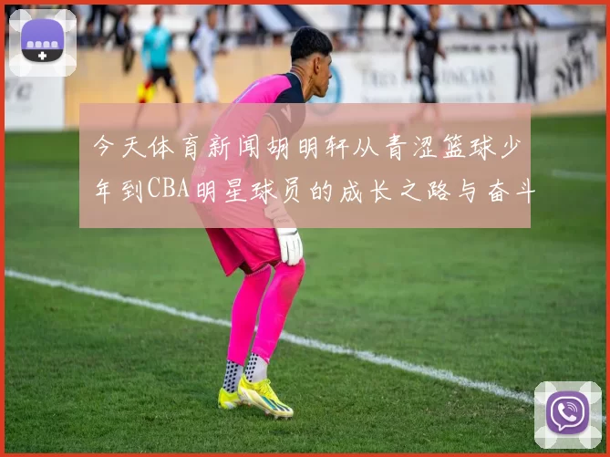 今天体育新闻胡明轩从青涩篮球少年到CBA明星球员的成长之路与奋斗故事