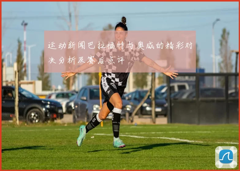 运动新闻巴拉福特与奥咸的精彩对决分析及赛后点评